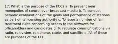 17. What is the purpose of the FCC? a. To prevent near monopolies of control over broadcast media b. To conduct periodic examinations of the goals and performance of stations as part of its licensing authority c. To issue a number of fair-treatment rules concerning access to the airwaves for officeholders and candidates d. To regulate communications via radio, television, telephone, cable, and satellite e. All of these are purposes of the FCC.