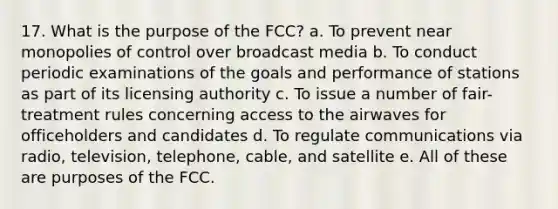 17. What is the purpose of the FCC? a. To prevent near monopolies of control over broadcast media b. To conduct periodic examinations of the goals and performance of stations as part of its licensing authority c. To issue a number of fair-treatment rules concerning access to the airwaves for officeholders and candidates d. To regulate communications via radio, television, telephone, cable, and satellite e. All of these are purposes of the FCC.