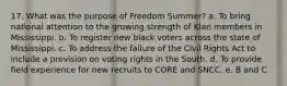 17. What was the purpose of Freedom Summer? a. To bring national attention to the growing strength of Klan members in Mississippi. b. To register new black voters across the state of Mississippi. c. To address the failure of the Civil Rights Act to include a provision on voting rights in the South. d. To provide field experience for new recruits to CORE and SNCC. e. B and C