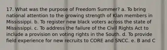 17. What was the purpose of Freedom Summer? a. To bring national attention to the growing strength of Klan members in Mississippi. b. To register new black voters across the state of Mississippi. c. To address the failure of the Civil Rights Act to include a provision on voting rights in the South. d. To provide field experience for new recruits to CORE and SNCC. e. B and C