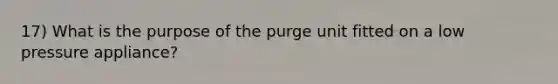 17) What is the purpose of the purge unit fitted on a low pressure appliance?