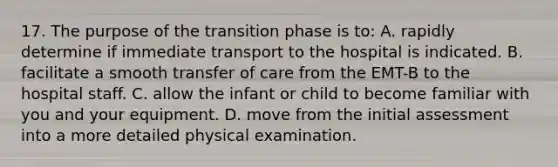 17. The purpose of the transition phase is to: A. rapidly determine if immediate transport to the hospital is indicated. B. facilitate a smooth transfer of care from the EMT-B to the hospital staff. C. allow the infant or child to become familiar with you and your equipment. D. move from the initial assessment into a more detailed physical examination.