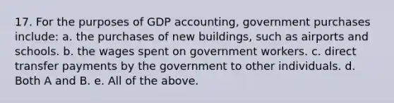 17. For the purposes of GDP accounting, government purchases include: a. the purchases of new buildings, such as airports and schools. b. the wages spent on government workers. c. direct transfer payments by the government to other individuals. d. Both A and B. e. All of the above.