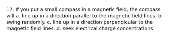 17. If you put a small compass in a magnetic field, the compass will a. line up in a direction parallel to the magnetic field lines. b. swing randomly. c. line up in a direction perpendicular to the magnetic field lines. d. seek electrical charge concentrations