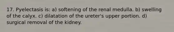 17. Pyelectasis is: a) softening of the renal medulla. b) swelling of the calyx. c) dilatation of the ureter's upper portion. d) surgical removal of the kidney.