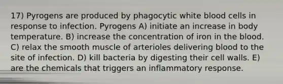 17) Pyrogens are produced by phagocytic white blood cells in response to infection. Pyrogens A) initiate an increase in body temperature. B) increase the concentration of iron in the blood. C) relax the smooth muscle of arterioles delivering blood to the site of infection. D) kill bacteria by digesting their cell walls. E) are the chemicals that triggers an inflammatory response.