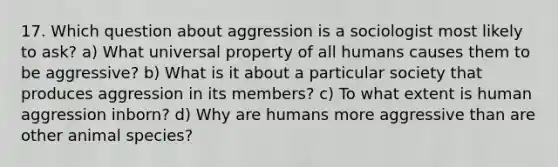 17. Which question about aggression is a sociologist most likely to ask? a) What universal property of all humans causes them to be aggressive? b) What is it about a particular society that produces aggression in its members? c) To what extent is human aggression inborn? d) Why are humans more aggressive than are other animal species?