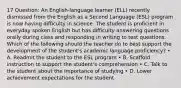 17 Question: An English-language learner (ELL) recently dismissed from the English as a Second Language (ESL) program is now having difficulty in science. The student is proficient in everyday spoken English but has difficulty answering questions orally during class and responding in writing to test questions. Which of the following should the teacher do to best support the development of the student's academic language proficiency? • A. Readmit the student to the ESL program • B. Scaffold instruction to support the student's comprehension • C. Talk to the student about the importance of studying • D. Lower achievement expectations for the student