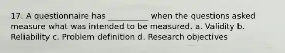 17. A questionnaire has __________ when the questions asked measure what was intended to be measured. a. Validity b. Reliability c. Problem definition d. Research objectives