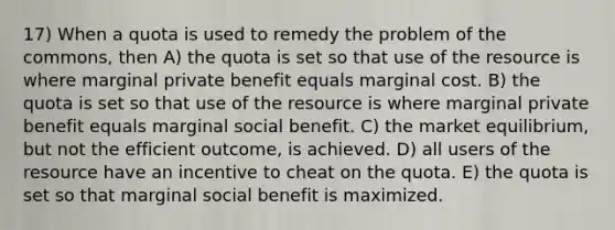 17) When a quota is used to remedy the problem of the commons, then A) the quota is set so that use of the resource is where marginal private benefit equals marginal cost. B) the quota is set so that use of the resource is where marginal private benefit equals marginal social benefit. C) the market equilibrium, but not the efficient outcome, is achieved. D) all users of the resource have an incentive to cheat on the quota. E) the quota is set so that marginal social benefit is maximized.