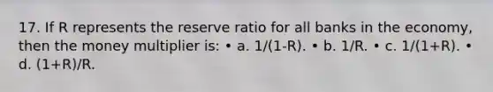 17. If R represents the reserve ratio for all banks in the economy, then the money multiplier is: • a. 1/(1-R). • b. 1/R. • c. 1/(1+R). • d. (1+R)/R.