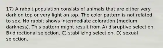 17) A rabbit population consists of animals that are either very dark on top or very light on top. The color pattern is not related to sex. No rabbit shows intermediate coloration (medium darkness). This pattern might result from A) disruptive selection. B) directional selection. C) stabilizing selection. D) sexual selection.