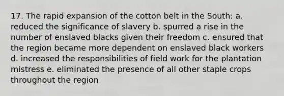 17. The rapid expansion of the cotton belt in the South: a. reduced the significance of slavery b. spurred a rise in the number of enslaved blacks given their freedom c. ensured that the region became more dependent on enslaved black workers d. increased the responsibilities of field work for the plantation mistress e. eliminated the presence of all other staple crops throughout the region