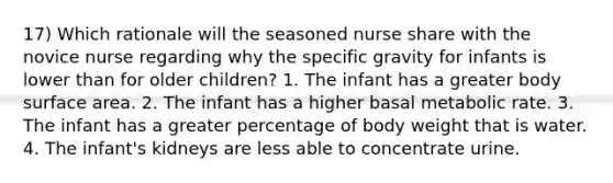 17) Which rationale will the seasoned nurse share with the novice nurse regarding why the specific gravity for infants is lower than for older children? 1. The infant has a greater body surface area. 2. The infant has a higher basal metabolic rate. 3. The infant has a greater percentage of body weight that is water. 4. The infant's kidneys are less able to concentrate urine.