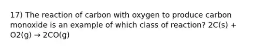 17) The reaction of carbon with oxygen to produce carbon monoxide is an example of which class of reaction? 2C(s) + O2(g) → 2CO(g)