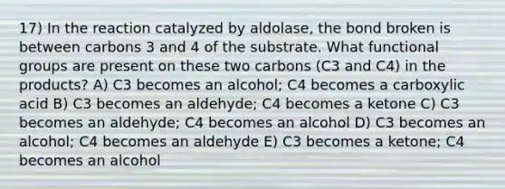 17) In the reaction catalyzed by aldolase, the bond broken is between carbons 3 and 4 of the substrate. What functional groups are present on these two carbons (C3 and C4) in the products? A) C3 becomes an alcohol; C4 becomes a carboxylic acid B) C3 becomes an aldehyde; C4 becomes a ketone C) C3 becomes an aldehyde; C4 becomes an alcohol D) C3 becomes an alcohol; C4 becomes an aldehyde E) C3 becomes a ketone; C4 becomes an alcohol