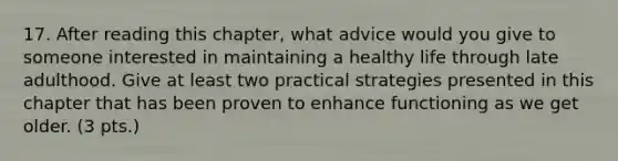 17. After reading this chapter, what advice would you give to someone interested in maintaining a healthy life through late adulthood. Give at least two practical strategies presented in this chapter that has been proven to enhance functioning as we get older. (3 pts.)