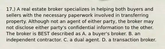 17.) A real estate broker specializes in helping both buyers and sellers with the necessary paperwork involved in transferring property. Although not an agent of either party, the broker may not disclose either party's confidential information to the other. The broker is BEST described as A. a buyer's broker. B. an independent contractor. C. a dual agent. D. a transaction broker.