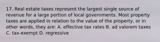 17. Real estate taxes represent the largest single source of revenue for a large portion of local governments. Most property taxes are applied in relation to the value of the property, or in other words, they are: A. effective tax rates B. ad valorem taxes C. tax-exempt D. regressive