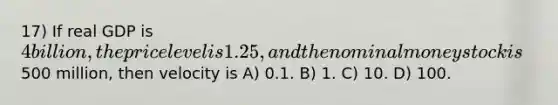 17) If real GDP is 4 billion, the price level is 1.25, and the nominal money stock is500 million, then velocity is A) 0.1. B) 1. C) 10. D) 100.