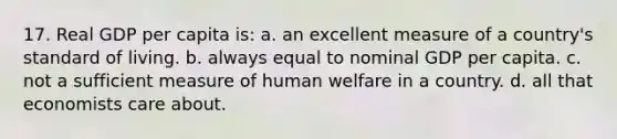 17. Real GDP per capita is: a. an excellent measure of a country's standard of living. b. always equal to nominal GDP per capita. c. not a sufficient measure of human welfare in a country. d. all that economists care about.