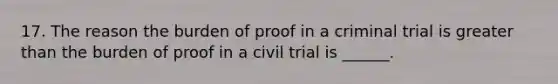 17. The reason the burden of proof in a criminal trial is greater than the burden of proof in a civil trial is ______.