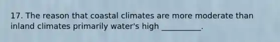 17. The reason that coastal climates are more moderate than inland climates primarily water's high __________.