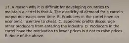 17. A reason why it is difficult for developing countries to maintain a cartel is that A. The elasticity of demand for a cartel's output decreases over time. B. Producers in the cartel have an economic incentive to cheat. C. Economic profits discourage other producers from entering the industry. D. Producers in the cartel have the motivation to lower prices but not to raise prices. E. None of the above.