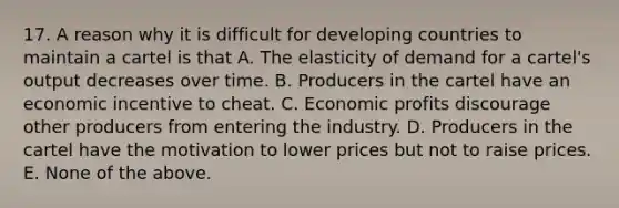 17. A reason why it is difficult for developing countries to maintain a cartel is that A. The elasticity of demand for a cartel's output decreases over time. B. Producers in the cartel have an economic incentive to cheat. C. Economic profits discourage other producers from entering the industry. D. Producers in the cartel have the motivation to lower prices but not to raise prices. E. None of the above.