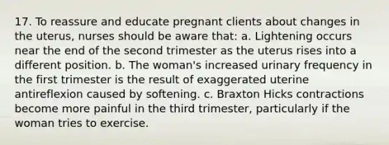 17. To reassure and educate pregnant clients about changes in the uterus, nurses should be aware that: a. Lightening occurs near the end of the second trimester as the uterus rises into a different position. b. The woman's increased urinary frequency in the first trimester is the result of exaggerated uterine antireflexion caused by softening. c. Braxton Hicks contractions become more painful in the third trimester, particularly if the woman tries to exercise.