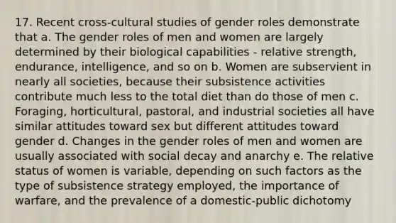 17. Recent cross-cultural studies of gender roles demonstrate that a. The gender roles of men and women are largely determined by their biological capabilities - relative strength, endurance, intelligence, and so on b. Women are subservient in nearly all societies, because their subsistence activities contribute much less to the total diet than do those of men c. Foraging, horticultural, pastoral, and industrial societies all have similar attitudes toward sex but different attitudes toward gender d. Changes in the gender roles of men and women are usually associated with social decay and anarchy e. The relative status of women is variable, depending on such factors as the type of subsistence strategy employed, the importance of warfare, and the prevalence of a domestic-public dichotomy