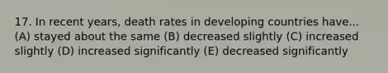 17. In recent years, death rates in developing countries have... (A) stayed about the same (B) decreased slightly (C) increased slightly (D) increased significantly (E) decreased significantly