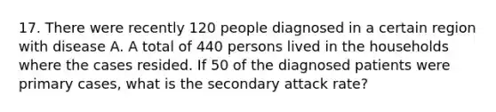 17. There were recently 120 people diagnosed in a certain region with disease A. A total of 440 persons lived in the households where the cases resided. If 50 of the diagnosed patients were primary cases, what is the secondary attack rate?