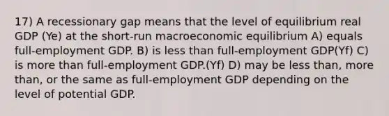 17) A recessionary gap means that the level of equilibrium real GDP (Ye) at the short-run macroeconomic equilibrium A) equals full-employment GDP. B) is less than full-employment GDP(Yf) C) is more than full-employment GDP.(Yf) D) may be less than, more than, or the same as full-employment GDP depending on the level of potential GDP.