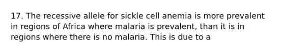 17. The recessive allele for sickle cell anemia is more prevalent in regions of Africa where malaria is prevalent, than it is in regions where there is no malaria. This is due to a