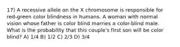 17) A recessive allele on the X chromosome is responsible for red-green color blindness in humans. A woman with normal vision whose father is color blind marries a color-blind male. What is the probability that this couple's first son will be color blind? A) 1/4 B) 1/2 C) 2/3 D) 3/4