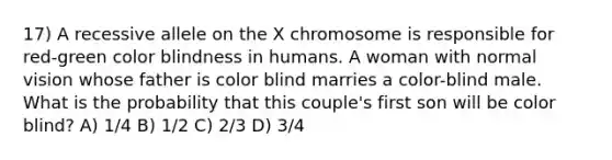 17) A recessive allele on the X chromosome is responsible for red-green color blindness in humans. A woman with normal vision whose father is color blind marries a color-blind male. What is the probability that this couple's first son will be color blind? A) 1/4 B) 1/2 C) 2/3 D) 3/4