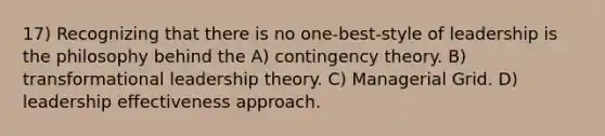 17) Recognizing that there is no one-best-style of leadership is the philosophy behind the A) contingency theory. B) transformational leadership theory. C) Managerial Grid. D) leadership effectiveness approach.