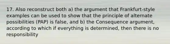 17. Also reconstruct both a) the argument that Frankfurt-style examples can be used to show that the principle of alternate possibilities (PAP) is false, and b) the Consequence argument, according to which if everything is determined, then there is no responsibility