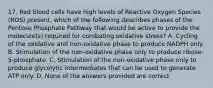 17. Red blood cells have high levels of Reactive Oxygen Species (ROS) present, which of the following describes phases of the Pentose Phosphate Pathway that would be active to provide the molecule(s) required for combating oxidative stress? A. Cycling of the oxidative and non-oxidative phase to produce NADPH only. B. Stimulation of the non-oxidative phase only to produce ribose-5-phosphate. C. Stimulation of the non-oxidative phase only to produce glycolytic intermediates that can be used to generate ATP only. D. None of the answers provided are correct