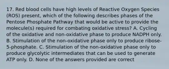 17. Red blood cells have high levels of Reactive Oxygen Species (ROS) present, which of the following describes phases of <a href='https://www.questionai.com/knowledge/kU2OmaBWIM-the-pentose-phosphate-pathway' class='anchor-knowledge'>the pentose phosphate pathway</a> that would be active to provide the molecule(s) required for combating oxidative stress? A. Cycling of the oxidative and non-oxidative phase to produce NADPH only. B. Stimulation of the non-oxidative phase only to produce ribose-5-phosphate. C. Stimulation of the non-oxidative phase only to produce glycolytic intermediates that can be used to generate ATP only. D. None of the answers provided are correct