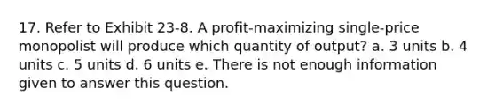 17. Refer to Exhibit 23-8. A profit-maximizing single-price monopolist will produce which quantity of output? a. 3 units b. 4 units c. 5 units d. 6 units e. There is not enough information given to answer this question.