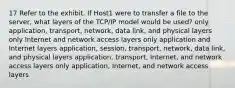 17 Refer to the exhibit. If Host1 were to transfer a file to the server, what layers of the TCP/IP model would be used? only application, transport, network, data link, and physical layers only Internet and network access layers only application and Internet layers application, session, transport, network, data link, and physical layers application, transport, Internet, and network access layers only application, Internet, and network access layers