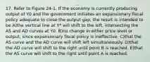 17. Refer to Figure 24-1. If the economy is currently producing output of Y0 and the government initiates an expansionary fiscal policy adequate to close the output gap, the result is intended to be A)the vertical line at Y* will shift to the left, intersecting the AS and AD curves at Y0. B)no change in either price level or output, since expansionary fiscal policy is ineffective. C)that the AS curve and the AD curve will shift left simultaneously. D)that the AD curve will shift to the right until point B is reached. E)that the AS curve will shift to the right until point A is reached.