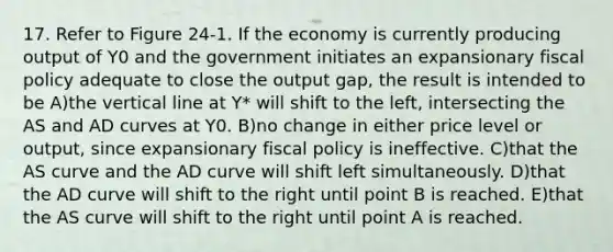 17. Refer to Figure 24-1. If the economy is currently producing output of Y0 and the government initiates an expansionary fiscal policy adequate to close the output gap, the result is intended to be A)the vertical line at Y* will shift to the left, intersecting the AS and AD curves at Y0. B)no change in either price level or output, since expansionary fiscal policy is ineffective. C)that the AS curve and the AD curve will shift left simultaneously. D)that the AD curve will shift to the right until point B is reached. E)that the AS curve will shift to the right until point A is reached.