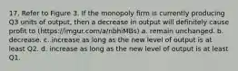 17. Refer to Figure 3. If the monopoly firm is currently producing Q3 units of output, then a decrease in output will definitely cause profit to (https://imgur.com/a/nbhiMBs) a. remain unchanged. b. decrease. c. increase as long as the new level of output is at least Q2. d. increase as long as the new level of output is at least Q1.