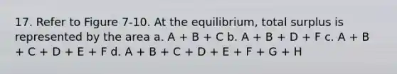 17. Refer to Figure 7-10. At the equilibrium, total surplus is represented by the area a. A + B + C b. A + B + D + F c. A + B + C + D + E + F d. A + B + C + D + E + F + G + H