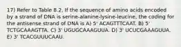 17) Refer to Table 8.2. If the sequence of amino acids encoded by a strand of DNA is serine-alanine-lysine-leucine, the coding for the antisense strand of DNA is A) 5' ACAGTTTCAAT. B) 5' TCTGCAAAGTTA. C) 3' UGUGCAAAGUUA. D) 3' UCUCGAAAGUUA. E) 3' TCACGUUUCAAU.