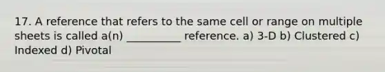 17. A reference that refers to the same cell or range on multiple sheets is called a(n) __________ reference. a) 3-D b) Clustered c) Indexed d) Pivotal