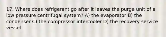 17. Where does refrigerant go after it leaves the purge unit of a low pressure centrifugal system? A) the evaporator B) the condenser C) the compressor intercooler D) the recovery service vessel